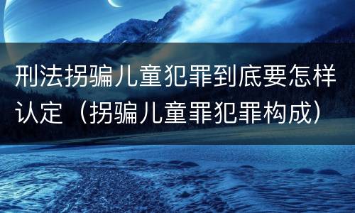 刑法拐骗儿童犯罪到底要怎样认定（拐骗儿童罪犯罪构成）