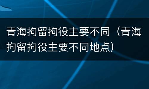 青海拘留拘役主要不同（青海拘留拘役主要不同地点）