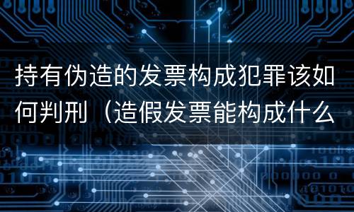 持有伪造的发票构成犯罪该如何判刑（造假发票能构成什么罪）