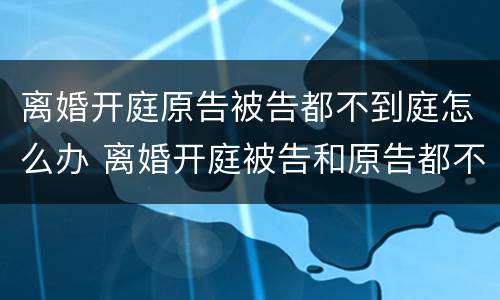 离婚开庭原告被告都不到庭怎么办 离婚开庭被告和原告都不到场怎么办