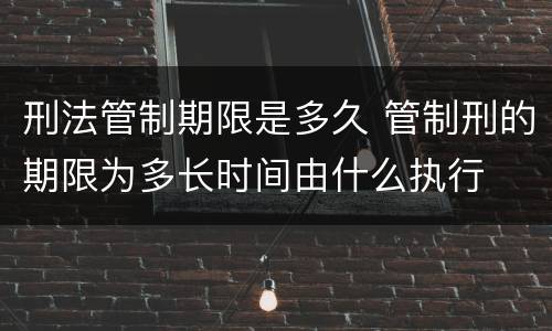 刑法管制期限是多久 管制刑的期限为多长时间由什么执行