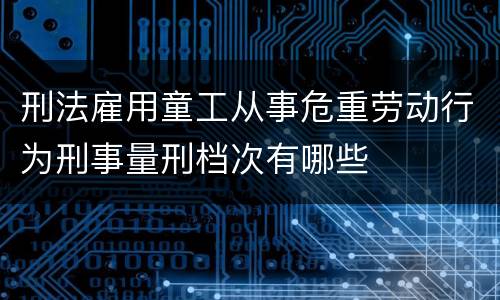 刑法雇用童工从事危重劳动行为刑事量刑档次有哪些