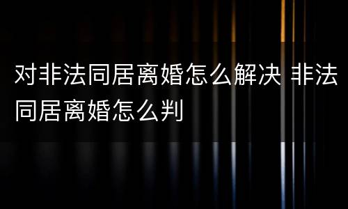 对非法同居离婚怎么解决 非法同居离婚怎么判