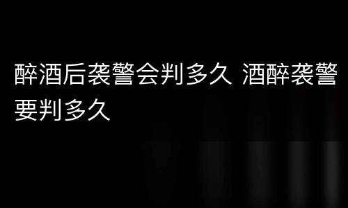 醉酒后袭警会判多久 酒醉袭警要判多久
