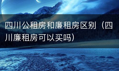 四川公租房和廉租房区别（四川廉租房可以买吗）