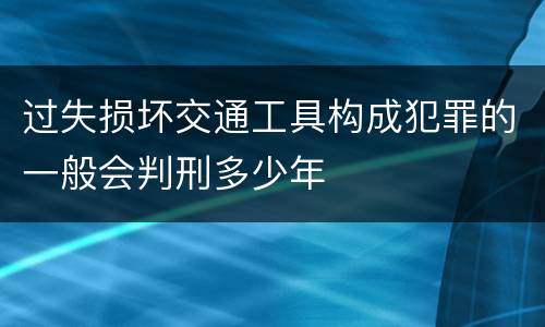 过失损坏交通工具构成犯罪的一般会判刑多少年