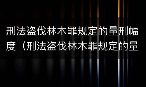 刑法盗伐林木罪规定的量刑幅度（刑法盗伐林木罪规定的量刑幅度为）