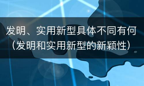 发明、实用新型具体不同有何（发明和实用新型的新颖性）