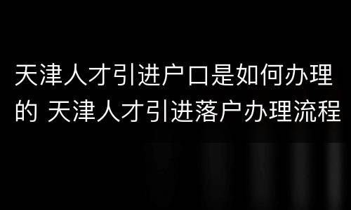 天津人才引进户口是如何办理的 天津人才引进落户办理流程