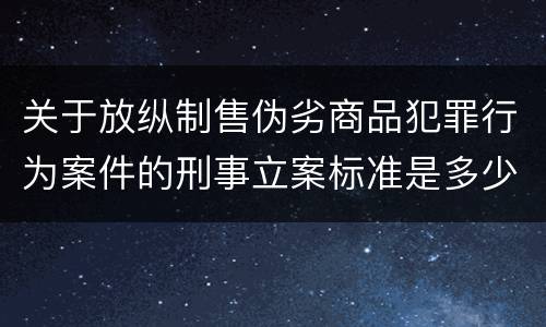 关于放纵制售伪劣商品犯罪行为案件的刑事立案标准是多少