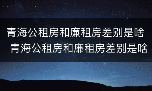 青海公租房和廉租房差别是啥 青海公租房和廉租房差别是啥啊