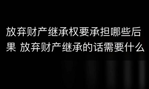 放弃财产继承权要承担哪些后果 放弃财产继承的话需要什么资料