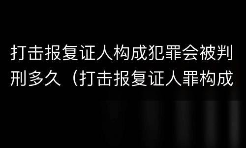 打击报复证人构成犯罪会被判刑多久（打击报复证人罪构成要件）
