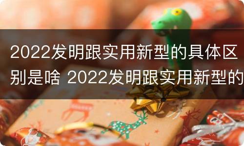 2022发明跟实用新型的具体区别是啥 2022发明跟实用新型的具体区别是啥呀