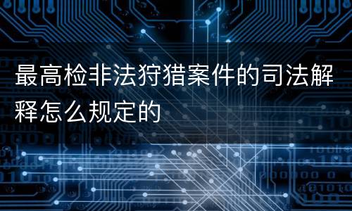 最高检非法狩猎案件的司法解释怎么规定的