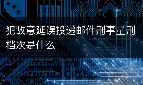 犯故意延误投递邮件刑事量刑档次是什么
