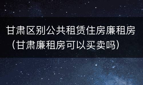 甘肃区别公共租赁住房廉租房（甘肃廉租房可以买卖吗）