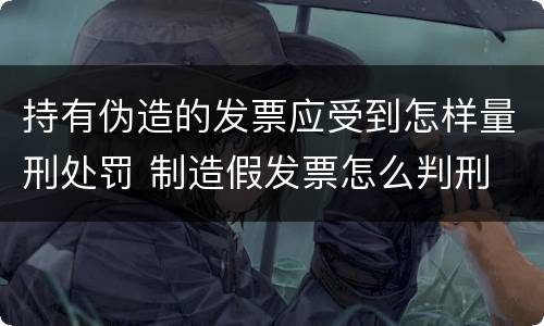 持有伪造的发票应受到怎样量刑处罚 制造假发票怎么判刑