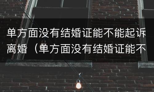 单方面没有结婚证能不能起诉离婚（单方面没有结婚证能不能起诉离婚呢）