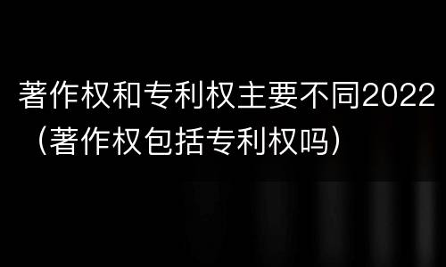 著作权和专利权主要不同2022（著作权包括专利权吗）