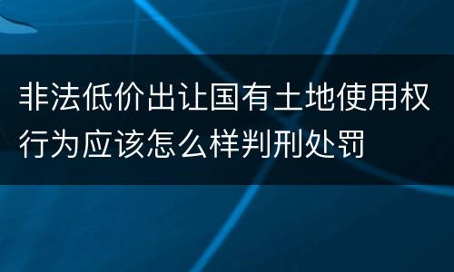 非法低价出让国有土地使用权行为应该怎么样判刑处罚