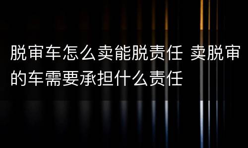 脱审车怎么卖能脱责任 卖脱审的车需要承担什么责任