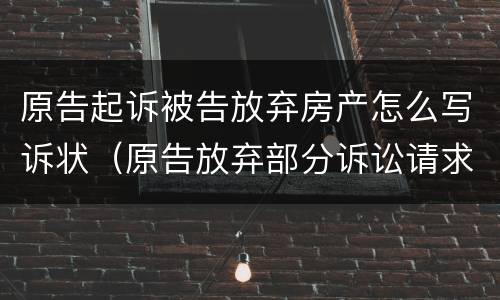 原告起诉被告放弃房产怎么写诉状（原告放弃部分诉讼请求判决书怎么写）