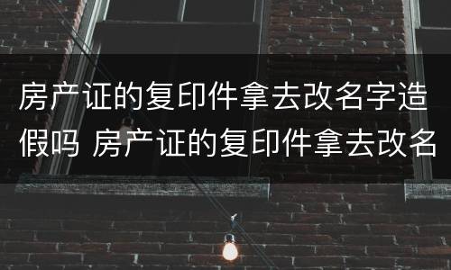 房产证的复印件拿去改名字造假吗 房产证的复印件拿去改名字造假吗可以吗