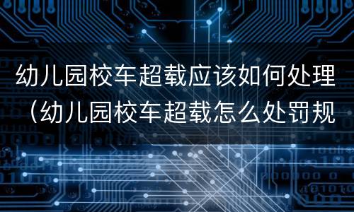 幼儿园校车超载应该如何处理（幼儿园校车超载怎么处罚规定）