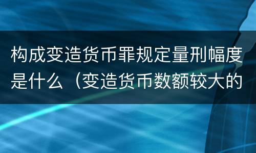 构成变造货币罪规定量刑幅度是什么（变造货币数额较大的处以下有期徒刑）