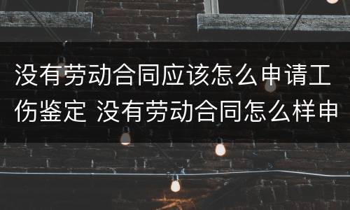 没有劳动合同应该怎么申请工伤鉴定 没有劳动合同怎么样申请工伤认定