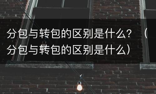 分包与转包的区别是什么？（分包与转包的区别是什么）