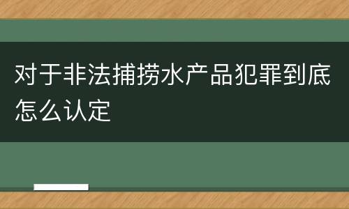 对于非法捕捞水产品犯罪到底怎么认定