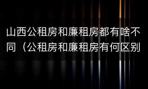 山西公租房和廉租房都有啥不同（公租房和廉租房有何区别）