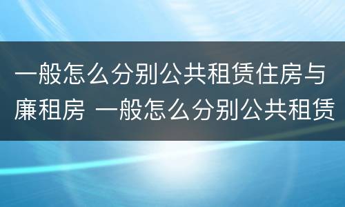 一般怎么分别公共租赁住房与廉租房 一般怎么分别公共租赁住房与廉租房的区别