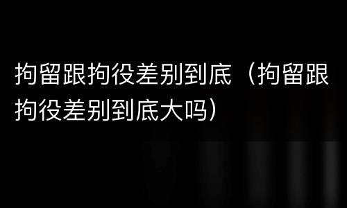 拘留跟拘役差别到底（拘留跟拘役差别到底大吗）