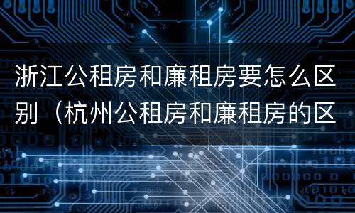 浙江公租房和廉租房要怎么区别（杭州公租房和廉租房的区别）