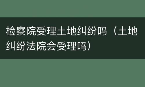 检察院受理土地纠纷吗(土地纠纷法院会受理吗)