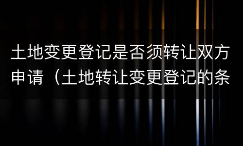 土地变更登记是否须转让双方申请（土地转让变更登记的条件）