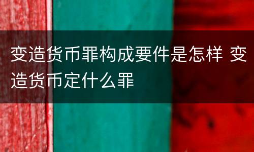 变造货币罪构成要件是怎样 变造货币定什么罪