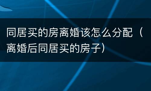 同居买的房离婚该怎么分配（离婚后同居买的房子）
