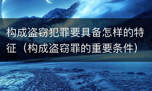 构成盗窃犯罪要具备怎样的特征（构成盗窃罪的重要条件）