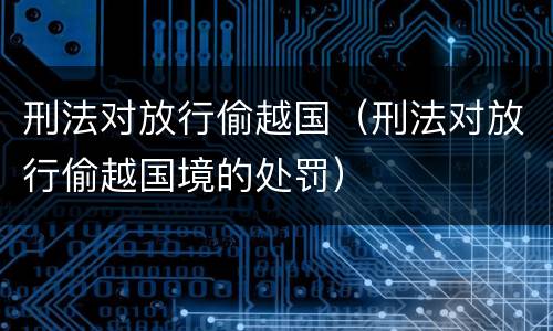刑法对放行偷越国（刑法对放行偷越国境的处罚）