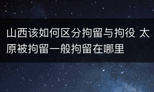山西该如何区分拘留与拘役 太原被拘留一般拘留在哪里