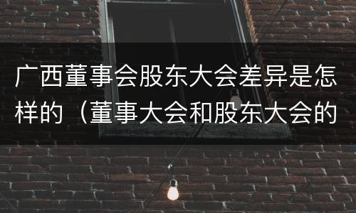 广西董事会股东大会差异是怎样的（董事大会和股东大会的区别）