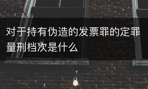 对于持有伪造的发票罪的定罪量刑档次是什么