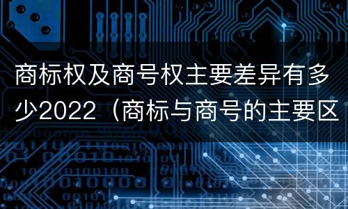 商标权及商号权主要差异有多少2022（商标与商号的主要区别表现）