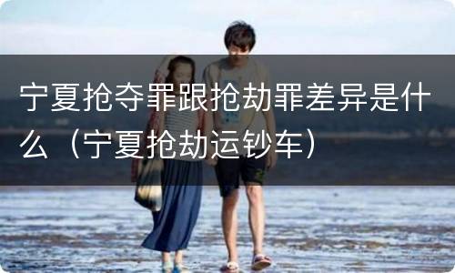 宁夏抢夺罪跟抢劫罪差异是什么（宁夏抢劫运钞车）