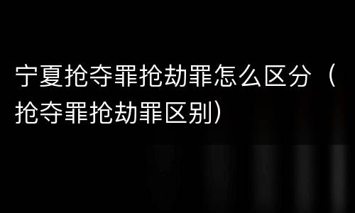 宁夏抢夺罪抢劫罪怎么区分（抢夺罪抢劫罪区别）