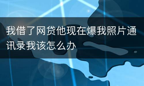 我借了网贷他现在爆我照片通讯录我该怎么办